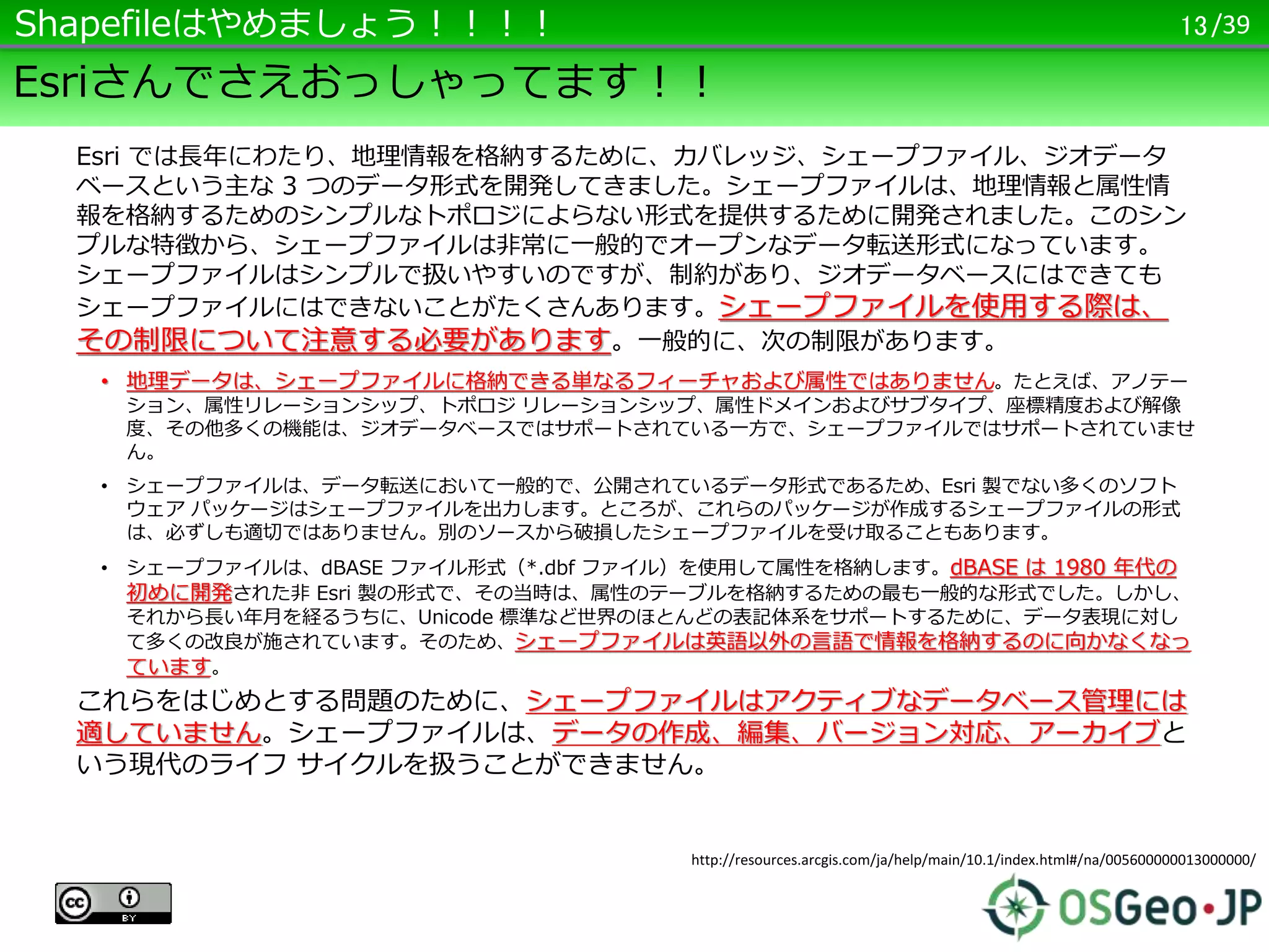 /39
Esriさんでさえおっしゃってます！！
Esri では長年にわたり、地理情報を格納するために、カバレッジ、シェープファイル、ジオデータ
ベースという主な 3 つのデータ形式を開発してきました。シェープファイルは、地理情報と属性情
報を格納するためのシンプルなトポロジによらない形式を提供するために開発されました。このシン
プルな特徴から、シェープファイルは非常に一般的でオープンなデータ転送形式になっています。
シェープファイルはシンプルで扱いやすいのですが、制約があり、ジオデータベースにはできても
シェープファイルにはできないことがたくさんあります。シェープファイルを使用する際は、
その制限について注意する必要があります。一般的に、次の制限があります。
• 地理データは、シェープファイルに格納できる単なるフィーチャおよび属性ではありません。たとえば、アノテー
ション、属性リレーションシップ、トポロジ リレーションシップ、属性ドメインおよびサブタイプ、座標精度および解像
度、その他多くの機能は、ジオデータベースではサポートされている一方で、シェープファイルではサポートされていませ
ん。
• シェープファイルは、データ転送において一般的で、公開されているデータ形式であるため、Esri 製でない多くのソフト
ウェア パッケージはシェープファイルを出力します。ところが、これらのパッケージが作成するシェープファイルの形式
は、必ずしも適切ではありません。別のソースから破損したシェープファイルを受け取ることもあります。
• シェープファイルは、dBASE ファイル形式（*.dbf ファイル）を使用して属性を格納します。dBASE は 1980 年代の
初めに開発された非 Esri 製の形式で、その当時は、属性のテーブルを格納するための最も一般的な形式でした。しかし、
それから長い年月を経るうちに、Unicode 標準など世界のほとんどの表記体系をサポートするために、データ表現に対し
て多くの改良が施されています。そのため、シェープファイルは英語以外の言語で情報を格納するのに向かなくなっ
ています。
これらをはじめとする問題のために、シェープファイルはアクティブなデータベース管理には
適していません。シェープファイルは、データの作成、編集、バージョン対応、アーカイブと
いう現代のライフ サイクルを扱うことができません。
13Shapefileはやめましょう！！！！
http://resources.arcgis.com/ja/help/main/10.1/index.html#/na/005600000013000000/
 