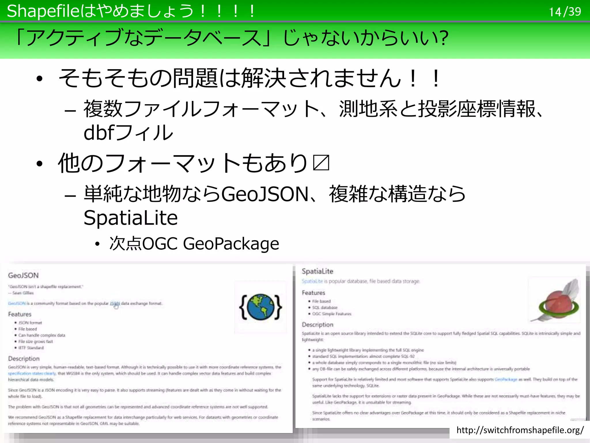 /39
「アクティブなデータベース」じゃないからいい?
• そもそもの問題は解決されません！！
– 複数ファイルフォーマット、測地系と投影座標情報、
dbfフィル
• 他のフォーマットもあり〼
– 単純な地物ならGeoJSON、複雑な構造なら
SpatiaLite
• 次点OGC GeoPackage
14Shapefileはやめましょう！！！！
http://switchfromshapefile.org/
 