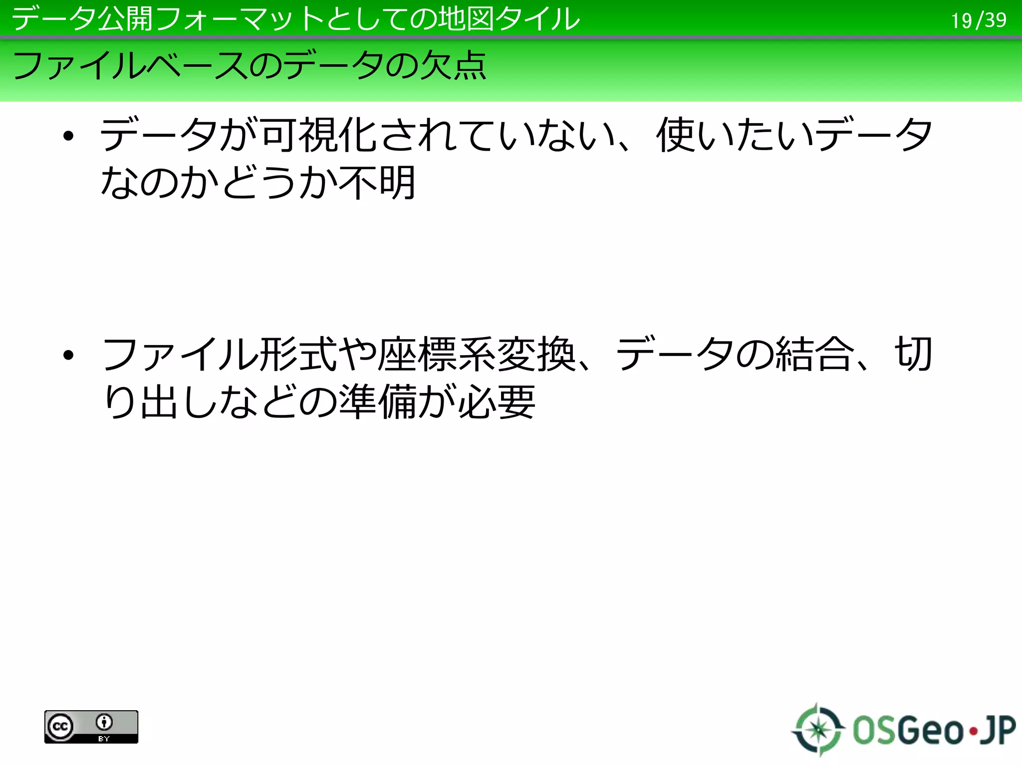 /39
ファイルベースのデータの欠点
• データが可視化されていない、使いたいデータ
なのかどうか不明
• ファイル形式や座標系変換、データの結合、切
り出しなどの準備が必要
19データ公開フォーマットとしての地図タイル
 