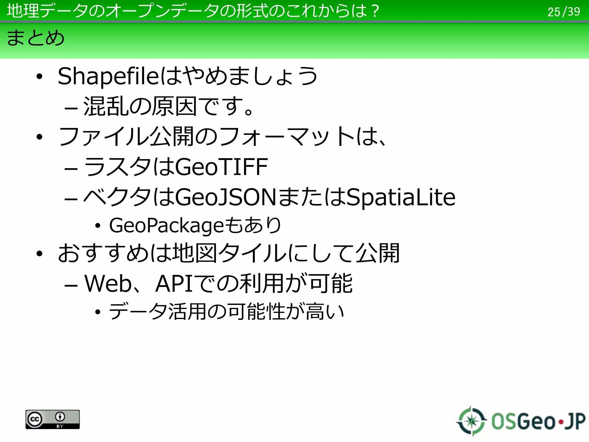 /39
まとめ
• Shapefileはやめましょう
– 混乱の原因です。
• ファイル公開のフォーマットは、
– ラスタはGeoTIFF
– ベクタはGeoJSONまたはSpatiaLite
• GeoPackageもあり
• おすすめは地図タイルにして公開
– Web、APIでの利用が可能
• データ活用の可能性が高い
– CC BY でGeoJSONを公開、他の人がタイル
変換でもいいと思う
25地理データのオープンデータの形式のこれからは？
 