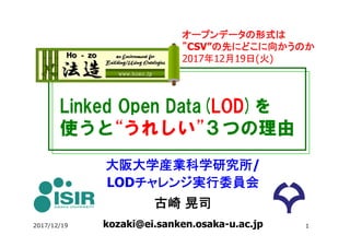 Linked Open Data(LOD)を
使うと“うれしい”３つの理由
大阪大学産業科学研究所/
LODチャレンジ実行委員会
古崎 晃司
kozaki@ei.sanken.osaka-u.ac.jp
オープンデータの形式は
”CSV”の先にどこに向かうのか
2017年12月19日(火)
2017/12/19 1
 