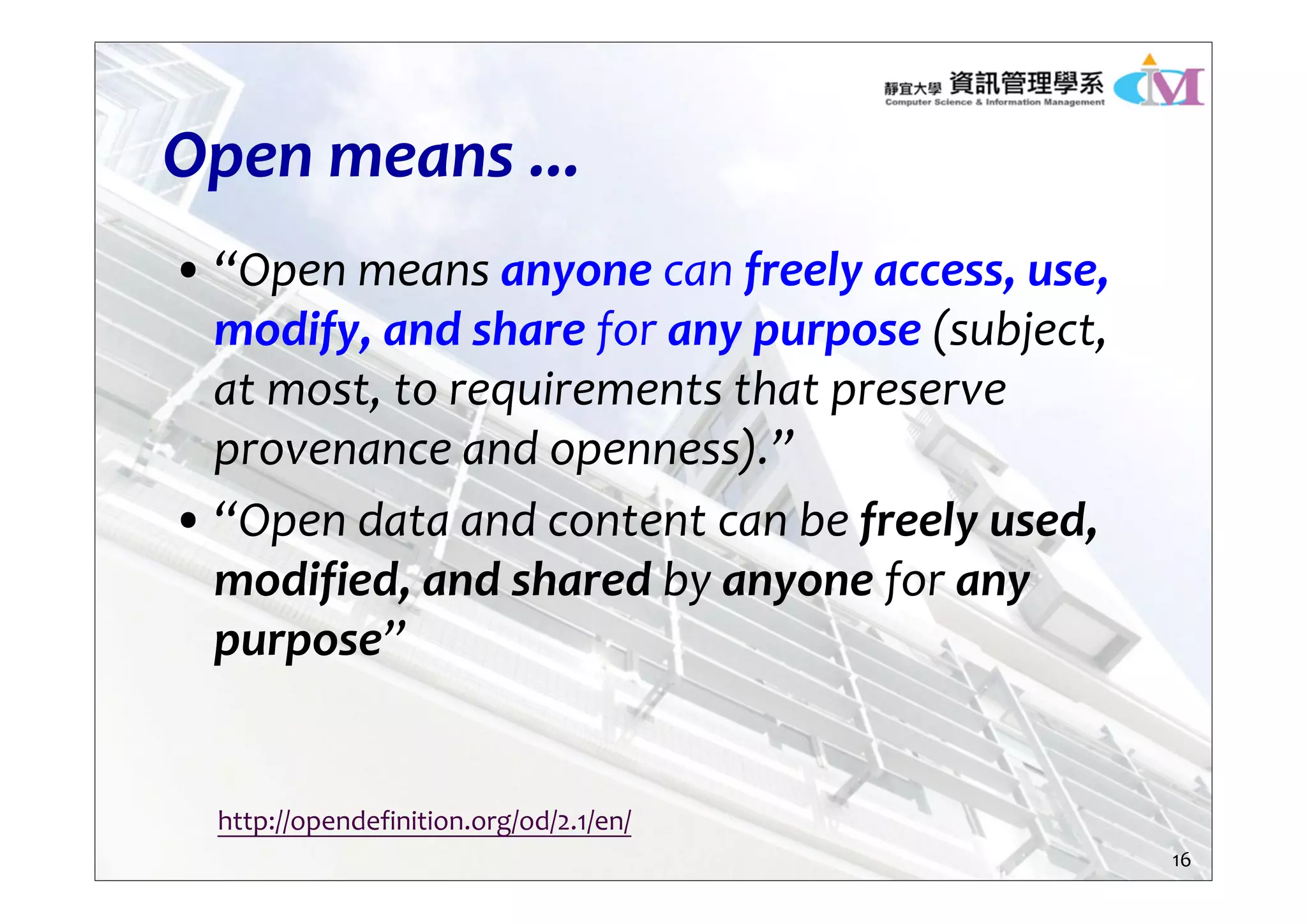 Open means ...
• “Open means anyone can freely access, use, 
modify, and share for any purpose (subject, 
at most, to requirements that preserve 
provenance and openness).”
• “Open data and content can be freely used, 
modified, and shared by anyone for any 
purpose”
http://opendefinition.org/od/2.1/en/
16
 