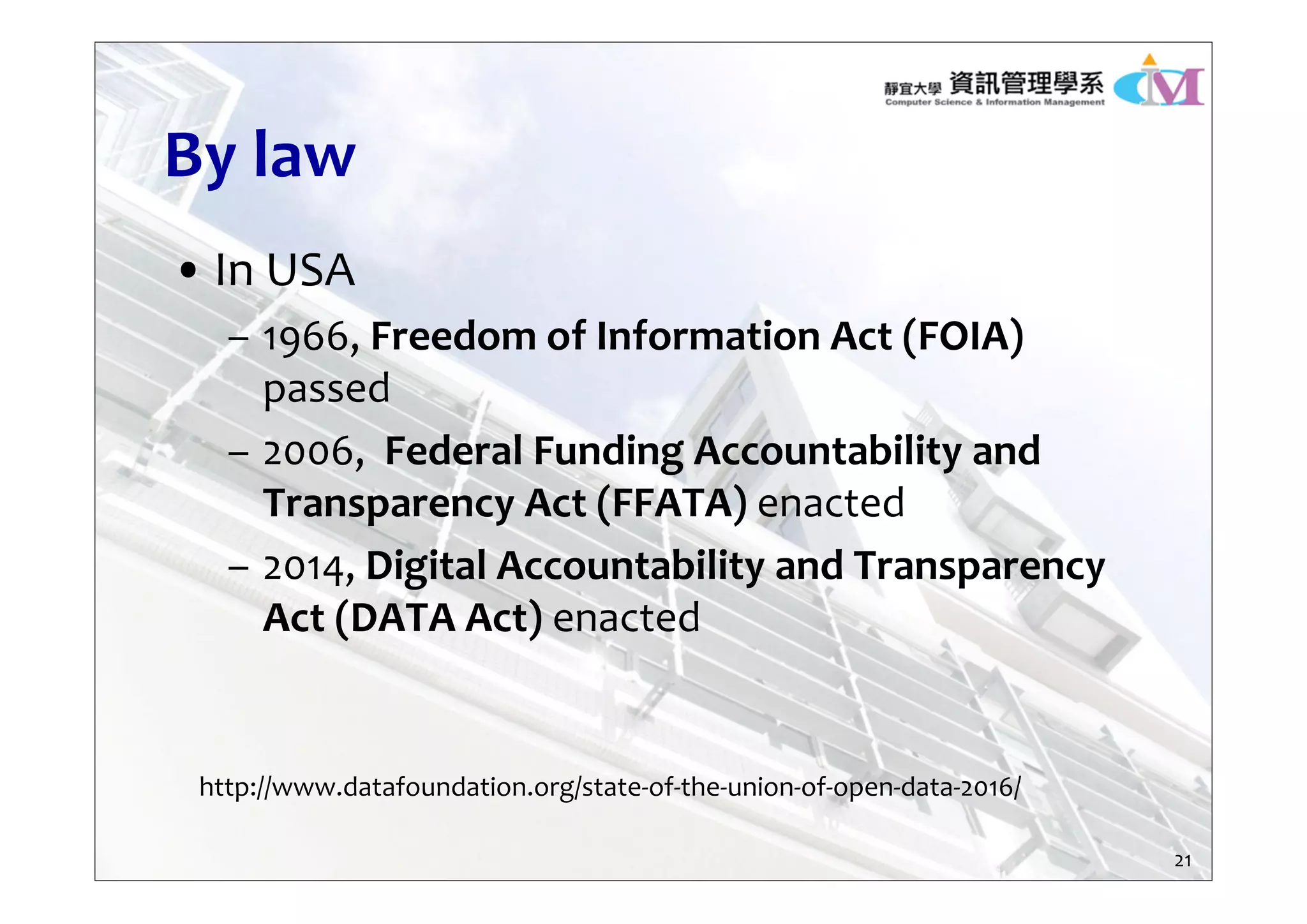 By law
• In USA
– 1966, Freedom of Information Act (FOIA) 
passed
– 2006,  Federal Funding Accountability and 
Transparency Act (FFATA) enacted
– 2014, Digital Accountability and Transparency 
Act (DATA Act) enacted
http://www.datafoundation.org/state‐of‐the‐union‐of‐open‐data‐2016/
21
 