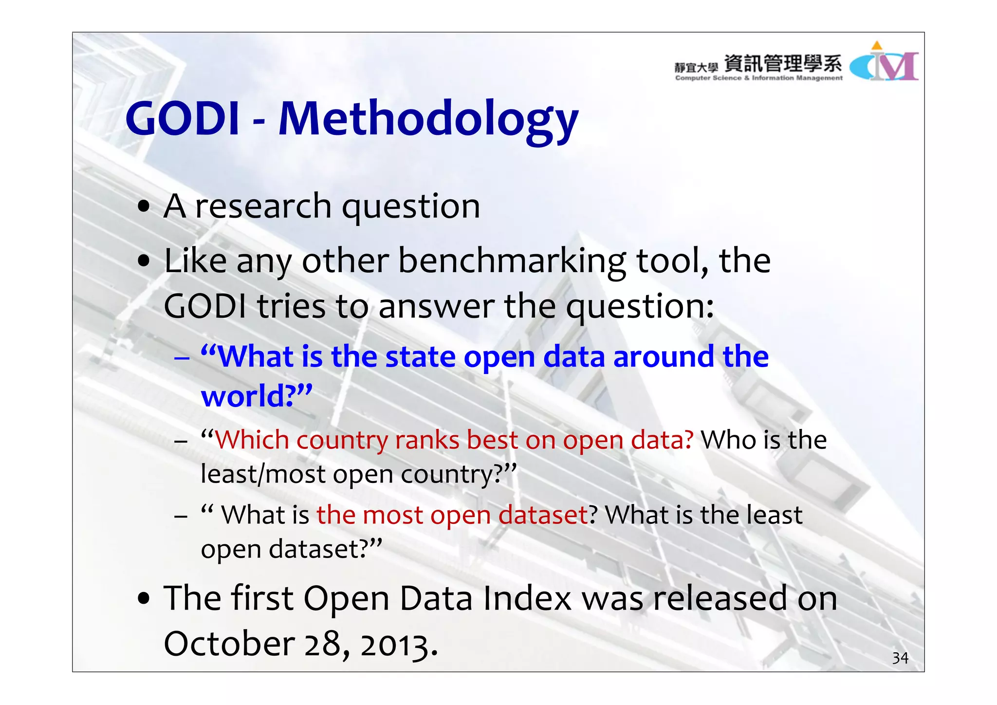 GODI ‐ Methodology
• A research question
• Like any other benchmarking tool, the 
GODI tries to answer the question:
– “What is the state open data around the 
world?”
– “Which country ranks best on open data? Who is the 
least/most open country?”
– “ What is the most open dataset? What is the least 
open dataset?”
• The first Open Data Index was released on 
October 28, 2013. 34
 