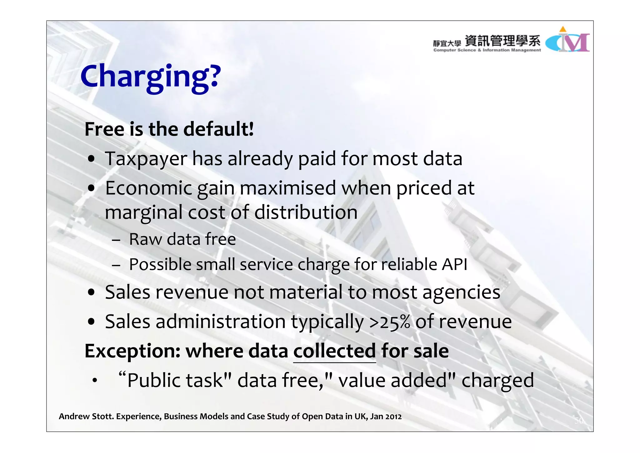 Charging?
Free is the default!
• Taxpayer has already paid for most data
• Economic gain maximised when priced at 
marginal cost of distribution
– Raw data free
– Possible small service charge for reliable API
• Sales revenue not material to most agencies
• Sales administration typically >25% of revenue
Exception: where data collected for sale
‧“Public task" data free," value added" charged
50Andrew Stott. Experience, Business Models and Case Study of Open Data in UK, Jan 2012
 
