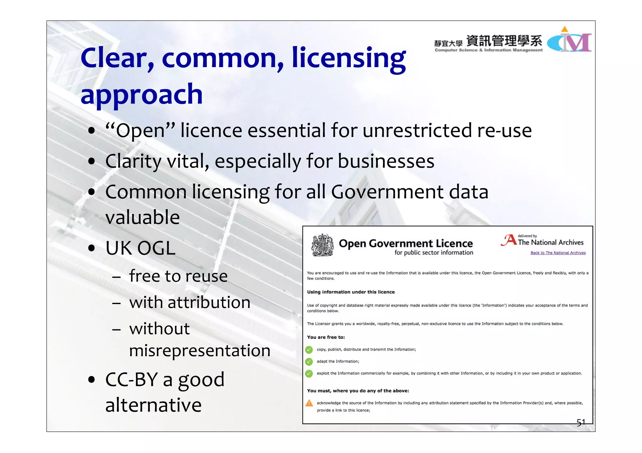 51
Clear, common, licensing 
approach
• “Open” licence essential for unrestricted re‐use
• Clarity vital, especially for businesses
• Common licensing for all Government data 
valuable
• UK OGL
– free to reuse
– with attribution
– without 
misrepresentation
• CC‐BY a good
alternative
51
 