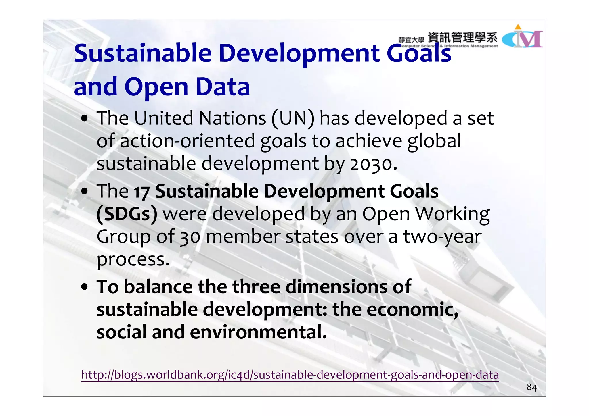Sustainable Development Goals 
and Open Data
• The United Nations (UN) has developed a set 
of action‐oriented goals to achieve global 
sustainable development by 2030. 
• The 17 Sustainable Development Goals 
(SDGs) were developed by an Open Working 
Group of 30 member states over a two‐year 
process. 
• To balance the three dimensions of 
sustainable development: the economic, 
social and environmental.
http://blogs.worldbank.org/ic4d/sustainable‐development‐goals‐and‐open‐data
84
 