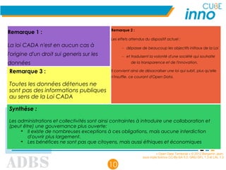 « Open Data Territorial » © 2012 Benjamin Jean,
sous triple licence CC-By-SA 3.0, GNU GFL 1.3 et LAL 1.3
10
Remarque 1 :
La loi CADA n'est en aucun cas à
l'origine d'un droit sui generis sur les
données
Remarque 2 :
Les effets attendus du dispositif actuel :
– dépasse de beaucoup les objectifs initiaux de la Loi
– et traduisent la volonté d'une société qui souhaite
de la transparence et de l'innovation.
Il convient ainsi de désacraliser une loi qui subit, plus qu'elle
n'insuffle, ce courant d'Open Data.
Synthèse :
Les administrations et collectivités sont ainsi contraintes à introduire une collaboration et
(peut être) une gouvernance plus ouverte:
➔
Il existe de nombreuses exceptions à ces obligations, mais aucune interdiction
d'ouvrir plus largement.
➔
Les bénéfices ne sont pas que citoyens, mais aussi éthiques et économiques
Remarque 3 :
Toutes les données détenues ne
sont pas des informations publiques
au sens de la Loi CADA
 