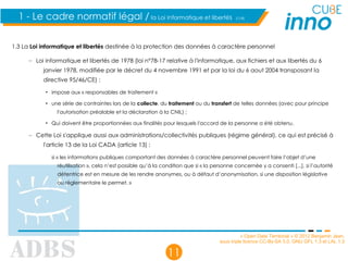 « Open Data Territorial » © 2012 Benjamin Jean,
sous triple licence CC-By-SA 3.0, GNU GFL 1.3 et LAL 1.3
11
1 - Le cadre normatif légal / la Loi Informatique et libertés (1/4)
1.3 La Loi informatique et libertés destinée à la protection des données à caractère personnel
– Loi informatique et libertés de 1978 (loi n°78-17 relative à l'informatique, aux fichiers et aux libertés du 6
janvier 1978, modifiée par le décret du 4 novembre 1991 et par la loi du 6 aout 2004 transposant la
directive 95/46/CE) :
• impose aux « responsables de traitement »
• une série de contraintes lors de la collecte, du traitement ou du transfert de telles données (avec pour principe
l'autorisation préalable et la déclaration à la CNIL) ;
• Qui doivent être proportionnées aux finalités pour lesquels l'accord de la personne a été obtenu.
– Cette Loi s'applique aussi aux administrations/collectivités publiques (régime général), ce qui est précisé à
l'article 13 de la Loi CADA (article 13) :
si « les informations publiques comportant des données à caractère personnel peuvent faire l’objet d’une
réutilisation », cela n’est possible qu’à la condition que si « la personne concernée y a consenti [...], si l’autorité
détentrice est en mesure de les rendre anonymes, ou à défaut d’anonymisation, si une disposition législative
ou réglementaire le permet. »
 
