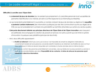 « Open Data Territorial » © 2012 Benjamin Jean,
sous triple licence CC-By-SA 3.0, GNU GFL 1.3 et LAL 1.3
12
1 - Le cadre normatif légal / la Loi Informatique et libertés (4/4)
Difficultés à concilier avec l'Open Data
– le croisement de jeux de données (qui ne seraient pas proprement « à caractère personnel ») est susceptible de
permettre l'identification d'un individu (et doit à ce titre respecter la Loi informatique et libertés)
– ce qui reviendrait potentiellement à soumettre un nombre croissant de jeux de données au régime et à requalifier
a posteriori certains traitements [des informations publiques] par des tiers comme étant soumis aux règles de la
CNIL (ce qui est probablement contraire à la prévisibilité qui doit être attachées aux actions du secteur public).
– Cela porte directement atteinte aux principes directeurs de l'Open Data et de l'Open Innovation selon lesquels il
est préférable d'accompagner la création de produits et services non prévus plutôt que de limiter la sphère
d'innovation à quelques axes prédéfinis (principe de réactivité).
– Ainsi, deux difficultés apparaissent :
• la finalité du traitement n'étant pas connu par avance, il est impossible de remplir les obligations habituelles du
consentement éclairé de toute personne concernée (relatif à l'existence du traitement, les finalités de celui-ci et tout
risque généraux) ni même le devenir lorsqu'elles sont combinées à d'autres données dans la même situation ;
• n'étant pas au contact des personnes potentiellement concernées, celui qui réalise de nouveaux produits ou services à
partir de ces données libérées sera dans l'impossibilité de les contacter, ni même de retrouver les personnes ayant
initialement collecté les informations.
 