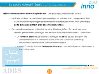 « Open Data Territorial » © 2012 Benjamin Jean,
sous triple licence CC-By-SA 3.0, GNU GFL 1.3 et LAL 1.3
13
1 - Le cadre normatif légal / la Loi Informatique et libertés (4/4)
Nécessité de nouvelles formes de protection : une place pour les licences libres ?
– Les licences libres ne constituent pas une réponse satisfaisante : non pas en raison
d'une incitation à partager les données à caractère personnel, mais parce que
cette dimension est tout à fait absente des licences.
– De nouvelles méthodes doivent donc ainsi être imaginées afin de répondre au
développement de ces usages tout en remplissant les missions de la commission.
• Un contrôle a posteriori, par exemple, au moyen de labels, pourrait ainsi peut-être
utilement remplacer le formalisme actuel (avec une autorité de contrôle qui
sanctionnerait a posteriori des comportements illégaux) ;
• voir aussi à ce sujet l'initiative Design your privacy qui cherche à régler ces questions par la
voie contractuelle.
 