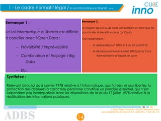 « Open Data Territorial » © 2012 Benjamin Jean,
sous triple licence CC-By-SA 3.0, GNU GFL 1.3 et LAL 1.3
14
1 - Le cadre normatif légal / la Loi Informatique et libertés (4/4)
Remarque 1 :
La Loi Informatique et libertés est difficile
à concilier avec l'Open Data :
– Prévisibilité / imprévisibilité
– Combinaison et traçage / Big
Data
– Etc.
Remarque 2 :
Le respect de la Loi I&L n'est pas suffisant en tant que tel
pour limiter le bénéfice de la Loi Cada.
Voir notamment :
– la délibération n° 2012-113 du 12 avril 2012
– la décision rendue le 4 juillet 2012 par la Cour
Administrative d’Appel de Lyon
Synthèse :
Relevant de la loi du 6 janvier 1978 relative à l’informatique, aux fichiers et aux libertés, la
protection des données à caractère personnel constitue un principe essentiel, qui n’est
cependant pas incompatible avec les dispositions de la loi du 17 juillet 1978 relative à la
réutilisation des informations publiques.
 