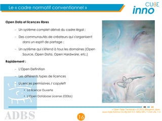 « Open Data Territorial » © 2012 Benjamin Jean,
sous triple licence CC-By-SA 3.0, GNU GFL 1.3 et LAL 1.3
16
Le « cadre normatif conventionnel »
Open Data et licences libres
– Un système complet dérivé du cadre légal ;
– Des communautés de créateurs qui s'organisent
dans un esprit de partage ;
– Un système qui s'étend à tous les domaines (Open
Source, Open Data, Open Hardware, etc.)
Rapidement :
– L'Open Definition
– Les différents types de licences
– Licences permissives / copyleft
• La licence Ouverte
• L'Open Database License (ODbL)
Free dance © Untitled blue, CC By 2.0
 