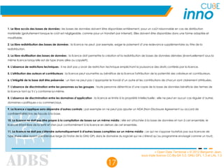 « Open Data Territorial » © 2012 Benjamin Jean,
sous triple licence CC-By-SA 3.0, GNU GFL 1.3 et LAL 1.3
17
1. Le libre accès des bases de données : les bases de données doivent être disponibles entièrement, pour un coût raisonnable en cas de distribution
matérielle (gratuitement lorsque le coût est négligeable, comme pour un transfert par Internet). Elles doivent être disponibles dans une forme adaptée et
modifiable.
2. La libre redistribution des bases de données : la licence ne peut, par exemple, exiger le paiement d’une redevance supplémentaire au titre de la
redistribution.
3. La libre réutilisation des bases de données : la licence doit permettre la création et la redistribution de bases de données dérivées (éventuellement sous la
même licence lorsqu'elle est de type share alike ou copyleft).
4. L'absence de restrictions techniques : il ne doit pas y avoir de restriction technique empêchant la jouissance des droits conférés par la licence.
5. L'attribution des auteurs et contributeurs : la licence peut soumettre au bénéfice de la licence l'attribution de la paternité des créateurs et contributeurs.
6. L’intégrité de la base doit être préservée : un tiers ne peut pas s’approprier le travail d’un autre et les contributions de chacun sont clairement attribuées.
7. L'absence de discrimination entre les personnes ou les groupes : toute personne détentrice d’une copie de la base de données bénéficie des termes de
la licence tant qu’il s’y conforme lui-même.
8. L'absence de discrimination entre les domaines d’application : la licence se limite à la propriété intellectuelle : elle ne peut en aucun cas réguler d’autres
domaines « politiques » ou commerciaux.
9. La licence s’applique sans dépendre d’autres contrats : par exemple on ne peut pas ajouter un NDA (Non-Disclosure Agreement ou accord de
confidentialité) lors de l'accès à la base.
10. La licence ne doit pas être propre à la compilation de bases sur un même média : elle est attachée à la base de données et non à cet ensemble, le
licencié étant libre de la sortir et d'en jouir conformément à la licence en dehors de cet ensemble.
11. La licence ne doit pas s’étendre automatiquement à d'autres bases compilées sur un même média : ce qui ne s'oppose toutefois pas aux licences de
type share alike ayant une étendue large (à l'instar de la GNU GPL dans le domaine du logiciel qui ne s’étend qu’au programme envisagé comme un tout).
 