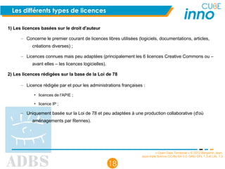 « Open Data Territorial » © 2012 Benjamin Jean,
sous triple licence CC-By-SA 3.0, GNU GFL 1.3 et LAL 1.3
18
Les différents types de licences
1) Les licences basées sur le droit d'auteur
– Concerne le premier courant de licences libres utilisées (logiciels, documentations, articles,
créations diverses) ;
– Licences connues mais peu adaptées (principalement les 6 licences Creative Commons ou –
avant elles – les licences logicielles).
2) Les licences rédigées sur la base de la Loi de 78
– Licence rédigée par et pour les administrations françaises :
• licences de l'APIE ;
• licence IP ;
– Uniquement basée sur la Loi de 78 et peu adaptées à une production collaborative (d'où
aménagements par Rennes).
 
