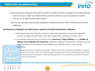 « Open Data Territorial » © 2012 Benjamin Jean,
sous triple licence CC-By-SA 3.0, GNU GFL 1.3 et LAL 1.3
21
Distinction fondamentale :
– Licence de type copyleft lorsqu'elles imposent à celui qui crée une base de données dérivée
de la « reverser » selon les mêmes termes contractuels que ceux auxquels est soumise
l’œuvre ou la base de données initiale ;
– Licence de type permissive où les obligations seulement doivent être maintenues lors de la
rediffusion.
Les licences comportant une telle clause copyleft sont parfois sévèrement critiquées :
• voir le rapport Samuelson-Glushko, Analysis of share-alike obligations in municipal open data
licenses, Canadian Internet Policy and Public Interest Clinic, University of Ottawa, 2011.
• Il nous semble néanmoins que ces licences sont conformes à l’Open Definition et aux finalités de
diffusion et de réutilisation de la directive, favorisent la diffusion et permettent d’empêcher toute
réappropriation tout en autorisant aux entreprises de capitaliser sur leur valeur ajoutée
dissociable.
La ville de Vancouver1 indique par exemple : « Please note that by accessing the datasets, you agree to
these Terms of Use, which are intended to protect and promote the City's commitments to open data
and ensure that the recipients of these datasets give back to the community the benefits they derive
from these datasets ».
 