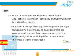 « Open Data Territorial » © 2012 Benjamin Jean,
sous triple licence CC-By-SA 3.0, GNU GFL 1.3 et LAL 1.3
23
Spain:
– CENATIC, Spanish National Reference Center for the
Application of Information Technology and Communication
based on Open Source,
« les administrations publiques qui développent et partagent
leur logiciel ne doivent pas être perçues comme des
pratiques anticoncurrentielles, mais prises comme une
opportunité pour les sociétés privées de construire et
d’étendre leur offre de services. »
 