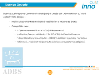 « Open Data Territorial » © 2012 Benjamin Jean,
sous triple licence CC-By-SA 3.0, GNU GFL 1.3 et LAL 1.3
25
Licence Ouverte
Licence publiée par la Commission Etalab (lien) et utilisée par l'Administration ou toute
collectivité le désirant :
– Impose uniquement de mentionner la source et le titulaire de droits ;
– Compatible avec:
• l'« Open Government Licence » (OGL) du Royaume-Uni,
• la « Creative Commons Attribution 2.0 » (CC-BY 2.0) de Creative Commons
• l’« Open Data Commons Attribution » (ODC-BY) de l’Open Knowledge Foundation.
• Notamment... mais serait vrai pour toute autre licence respectant ses obligations
 