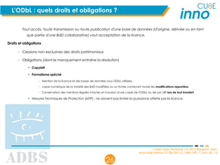 « Open Data Territorial » © 2012 Benjamin Jean,
sous triple licence CC-By-SA 3.0, GNU GFL 1.3 et LAL 1.3
26
L'ODbL : quels droits et obligations ?
Tout accès, toute transmission ou toute publication d'une base de données (d'origine, dérivée ou en tant
que partie d'une BdD collaborative) vaut acceptation de la licence.
Droits et obligations
– Cessions non exclusives des droits patrimoniaux
– Obligations (dont le manquement entraîne la résolution)
• Copyleft
• Formalisme spécial
– Mention de la licence et des bases de données sous ODbL utilisées ;
– copie numérique de la totalité des BdD modifiées ou un fichier contenant toutes les modifications apportées.
– Conservation des mentions légales intactes et inclusion d'une copie de l'ODbL ou de son URI lors de tout transfert
• Mesures Techniques de Protection (MTP) : ne doivent pas limiter la jouissance offerte par la licence.
 