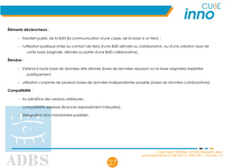 « Open Data Territorial » © 2012 Benjamin Jean,
sous triple licence CC-By-SA 3.0, GNU GFL 1.3 et LAL 1.3
27
Éléments déclencheurs :
– Transfert public de la BdD (la communication d'une copie, de la base à un tiers)  ;
– l'utilisation publique (mise au contact de tiers) d'une BdD dérivée ou collaborative, ou d'une création issue de
cette base (originale, dérivée ou partie d'une BdD collaborative).
Étendue :
– S'étend à toute base de données dite dérivée (base de données reposant sur la base originaire) exploitée
publiquement.
– utilisation conjointe de plusieurs bases de données indépendantes possible (bases de données collaboratives).
Compatibilité :
– Au bénéfice des versions ultérieures ;
– compatibilité expresse (licences expressément indiquées) ;
– Désignation d'un mandataire possible/.
 