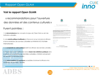 « Open Data Territorial » © 2012 Benjamin Jean,
sous triple licence CC-By-SA 3.0, GNU GFL 1.3 et LAL 1.3
28
Rapport Open GLAM
Voir le rapport Open GLAM 
« recommandations pour l’ouverture
des données et des contenus culturels »
Furent pointées :
1. la méconnaissance des concepts et enjeux de l’Open Data au sein des
institutions culturelles ;
2. une volonté politique insuffisante en France en ce qui concerne la diffusion
et de la réutilisation des données culturelles sur Internet et à l’échelle
internationale ;
3. la complexité du cadre juridique relatif à la diffusion des données cultuelles ;
4. l’importance d’une réaffirmation de la mission des institutions publiques dans
la diffusion et la réutilisation des données culturelles, a fortiori concernant
les oeuvres du domaine public ;
5. les préoccupations économiques susceptibles d’entraver la diffusion et la
réutilisation des données culturelles.
 