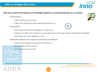 « Open Data Territorial » © 2012 Benjamin Jean,
sous triple licence CC-By-SA 3.0, GNU GFL 1.3 et LAL 1.3
31
Mûrir sa stratégie Open Data
Idée que l'ouverture doit répondre à une stratégie adaptée à un contexte particulier qui se compose :
– de personnes :
• Celles qui diffusent les données ;
• Celles qui les réutilisent (sociétés, personnes physiques, etc.) ;
– de données :
• types de données (données stratégiques, sensibles, etc.) ;
• utilisations de celles-ci (la combinaison avec d'autres bases de données est-elle souhaitable/envisageable) ;
• alimentation de la base (régulière ou non) ;
– D'éléments externes (not. pression économique ou politique) :
• Quelles sont les pressions qui motivent cette diffusion ?
• Faut-il favoriser certains acteurs ?
• Y-a-t'il un risque concurrentiel ?
 