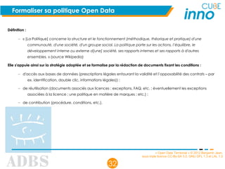 « Open Data Territorial » © 2012 Benjamin Jean,
sous triple licence CC-By-SA 3.0, GNU GFL 1.3 et LAL 1.3
32
Formaliser sa politique Open Data
Définition :
– « [La Politique] concerne la structure et le fonctionnement (méthodique, théorique et pratique) d'une
communauté, d'une société, d'un groupe social. La politique porte sur les actions, l’équilibre, le
développement interne ou externe d[une] société, ses rapports internes et ses rapports à d'autres
ensembles. » (source Wikipedia)
Elle s'appuie ainsi sur la stratégie adoptée et se formalise par la rédaction de documents fixant les conditions :
– d'accès aux bases de données (prescriptions légales entourant la validité et l’opposabilité des contrats – par
ex. identification, double clic, informations légales)) ;
– de réutilisation (documents associés aux licences : exceptions, FAQ, etc. ; éventuellement les exceptions
associées à la licence ; une politique en matière de marques ; etc.) ;
– de contribution (procédure, conditions, etc.).
 