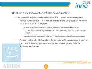 « Open Data Territorial » © 2012 Benjamin Jean,
sous triple licence CC-By-SA 3.0, GNU GFL 1.3 et LAL 1.3
33
– On observe une mutualisation entre les acteurs publics :
• Au travers la mission Etalab : créée début 2011 dans le cadre du plan «
France numérique 2012 », la mission Etalab anime un groupe de réflexion
sur le sujet avec pour objectif
– la mise au point d’un portail unique, alimenté par les ministères et les
collectivités territoriales, donnant accès à toutes les données publiques de
l’État;
– La rédaction d'une licence libre pour l'administration : la « Licence Ouverte »
• Ou encore le collectif Open Data France qui fédère un nombre important
de collectivités engagées dans un projet de partage des Données
Publiques en France.
 