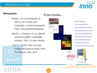 « Open Data Territorial » © 2012 Benjamin Jean,
sous triple licence CC-By-SA 3.0, GNU GFL 1.3 et LAL 1.3
37
Quelques ouvrages
Bibliographie
– Smiers, J. & van Schijndel, M.
(2011), Un monde sans
copyright... et sans monopole.
Paris : Framasoft/Framabook,
– Nestel, J., Pasquini, M. & collectif
d'auteurs (2009), La Bataille
Hadopi. Paris : In Libro Veritas.
– Jean B., Option Libre. Du bon
usage des licences libres, Paris,
Framabook, déc. 2011.
Et bien d'autres...
– http://vvlibri.org
– http://wikipedia.org
– http://openstreetmap.org
– http://opendatafrance.net/
– http://www.sesamath.net/
– http://www.framasoft.net/
– http://wikieducator.org/
– http://fr.wikiversity.org
– http://sciencecommons.org/
 