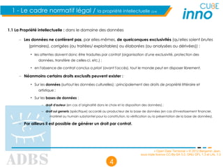 « Open Data Territorial » © 2012 Benjamin Jean,
sous triple licence CC-By-SA 3.0, GNU GFL 1.3 et LAL 1.3
4
1.1 La Propriété intellectuelle : dans le domaine des données
– Les données ne confèrent pas, par elles-mêmes, de quelconques exclusivités (qu'elles soient brutes
(primaires), corrigées (ou traitées/ exploitables) ou élaborées (ou analysées ou dérivées)) :
• les attentes doivent donc être traduites par contrat (organisation d'une exclusivité, protection des
données, transfère de celles-ci, etc.) ;
• en l'absence de contrat conclus a priori (avant l'accès), tout le monde peut en disposer librement.
– Néanmoins certains droits exclusifs peuvent exister :
• Sur les données (surtout les données culturelles) : principalement des droits de propriété littéraire et
artistique ;
• Sur les bases de données :
– droit d'auteur (en cas d’originalité dans le choix et la disposition des données) ;
– droit sui generis (spécifique) accordé au producteur de la base de données (en cas d'investissement financier,
matériel ou humain substantiel pour la constitution, la vérification ou la présentation de la base de données).
– Par ailleurs il est possible de générer un droit par contrat.
1 - Le cadre normatif légal / la propriété intellectuelle (2/4)
 