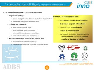 « Open Data Territorial » © 2012 Benjamin Jean,
sous triple licence CC-By-SA 3.0, GNU GFL 1.3 et LAL 1.3
5
1.1 La Propriété intellectuelle : l'intérêt des licences Libres
– Organiser le partage :
• assurer une égalité entre diffuseurs, réutilisateurs et contributeurs ;
• formaliser le partage par des termes précis.
– (R)Établir une confiance :
• entre acteurs publics et privés ;
• entre individus et personnes morales ;
• entre sociétés et projets communautaires ;
• entre acteurs nationaux et internationaux.
– Face aux informations publiques, les licences libres :
• favorisent l'accès (obligation passive) ;
• permettre la réutilisation et la diffusion (obligation active).
1 - Le cadre normatif légal / la propriété intellectuelle (3/4)
Définition. Les licences libres sont :
– des contrats de licence non exclusive
– de droits de propriété intellectuelle
– consentis pour le monde entier
– et toute la durée des droits
– par lesquels un titulaire de droits autorise
gracieusement un licencié à copier,
modifier et distribuer la création.
 