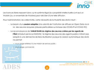 « Open Data Territorial » © 2012 Benjamin Jean,
sous triple licence CC-By-SA 3.0, GNU GFL 1.3 et LAL 1.3
6
Les licences libres reposent donc sur le système légal (la « propriété intellectuelle ») et seul un
titulaire (ou un ensemble de titulaires) peut décider d'une telle diffusion.
Pour l'administration, les collectivités, cette nécessité de la titularité des droits induit :
– Le besoin d'un cession adaptée à la volonté de l’institution de diffuser en Open Data vis-à-
vis des oeuvres acquises (clauses particulières sur la base des CCAG-PI et CCAG-TIC)
– La reconnaissance de l'intérêt limité du régime des œuvres créées par les agents de
l’État (introduit par la Loi DADVSI) : le régime des oeuvres des agents publics n'étant pas
adapté à une démarche de libre réutilisation puisque la cession automatique des droits
ne permet
• ni un usage extérieur à une mission de service public ;
• ni un usage commercial.
 