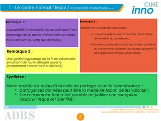 « Open Data Territorial » © 2012 Benjamin Jean,
sous triple licence CC-By-SA 3.0, GNU GFL 1.3 et LAL 1.3
7
1 - Le cadre normatif légal / la propriété intellectuelle (4/4)
Remarque 1 :
La propriété intellectuelle est un outil dont il est
dommage de se passer (même dans le cadre
d'une diffusion ouverte des données).
Remarque 2 :
Valoriser ne veut pas dire faire payer :
– ça n'a jamais été vrai et l'est encore moins à l'ère
d'internet et du numérique ;
– Certaines données (et notamment celles qui relève
du « patrimoine culturelle » d'un pays) gagnent à
être largement diffusées et réutilisées.
Synthèse :
Notre société est aujourd'hui celle du partage et de la connaissance :
➔
partager ses données peut être la meilleure façon de les valoriser ;
➔
il est néanmoins tout à fait possible de justifier une exception
lorsqu'un risque est identifié ;
Remarque 3 :
Une gestion rigoureuse de la PI est nécessaire
en amont de toute diffusion ouverte
(notamment concernant la titularité)
 