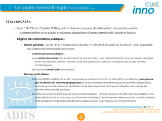 « Open Data Territorial » © 2012 Benjamin Jean,
sous triple licence CC-By-SA 3.0, GNU GFL 1.3 et LAL 1.3
8
1 - Le cadre normatif légal / la Loi CADA (1/4)
1.2 La « Loi CADA »
– Loi n ° 78-753 du 17 juillet 1978 « portant diverses mesures d'amélioration des relations entre
l'administration et le public et diverses dispositions d'ordre administratif, social et fiscal »
– Régime des Informations publiques :
• Norme générale : Loi de 1978 => Ordonnance de 2005 => Décret et circulaire du 26 mai 2011(non opposable
aux collectivités territoriales) concernant
– certaines personnes publiques ,
– pour certains documents (tous les documents ne sont pas visés — sont notamment exclus tous ceux devant demeurer
secret, touchant à la défense nationale, la sécurité publique, la protection d’espèces rares ou des données
archéologiques)
– afin d'assurer certains droits aux citoyens ;
• Normes particulières :
– Directive INSPIRE de 2007 pour les SIG : transposée par l'ordonnance du 21 octobre 20101 qui définit un cadre général
pour la diffusion des données géographiques et de leurs métadonnées détenues par les autorités publiques (sous
forme de services de recherche, de diffusion et de téléchargement), ainsi que les obligations de partage des
données entre autorités publiques.
– la charte de l'environnement (issue de la Convention d’Aarhus) : « [t]oute personne a le droit, dans les conditions et les
limites définies par la loi, d’accéder aux informations relatives à l’environnement détenues par les autorités publiques
et de participer à l’élaboration des décisions publiques ayant une incidence sur l’environnement »
 