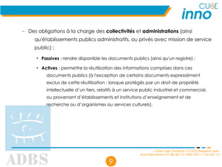 « Open Data Territorial » © 2012 Benjamin Jean,
sous triple licence CC-By-SA 3.0, GNU GFL 1.3 et LAL 1.3
9
– Des obligations à la charge des collectivités et administrations (ainsi
qu'établissements publics administratifs, ou privés avec mission de service
public) :
• Passives : rendre disponible les documents publics (ainsi qu'un registre) ;
• Actives : permettre la réutilisation des informations comprises dans ces
documents publics (à l'exception de certains documents expressément
exclus de cette réutilisation : lorsque protégés par un droit de propriété
intellectuelle d’un tiers, relatifs à un service public industriel et commercial,
ou provenant d’établissements et institutions d’enseignement et de
recherche ou d’organismes ou services culturels).
 