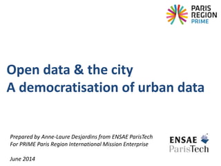 Prepared by Anne-Laure Desjardins from ENSAE ParisTech
For PRIME Paris Region International Mission Enterprise
June 2014
Open data & the city
A democratisation of urban data
 