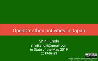 Shinji Enoki
shinji.enoki@gmail.com
in State of the Map 2019
2019-09-23
This work is licensed under a Creative Commons
Attribution-ShareAlike 4.0 Unported License.
OpenDatathon activities in Japan
 