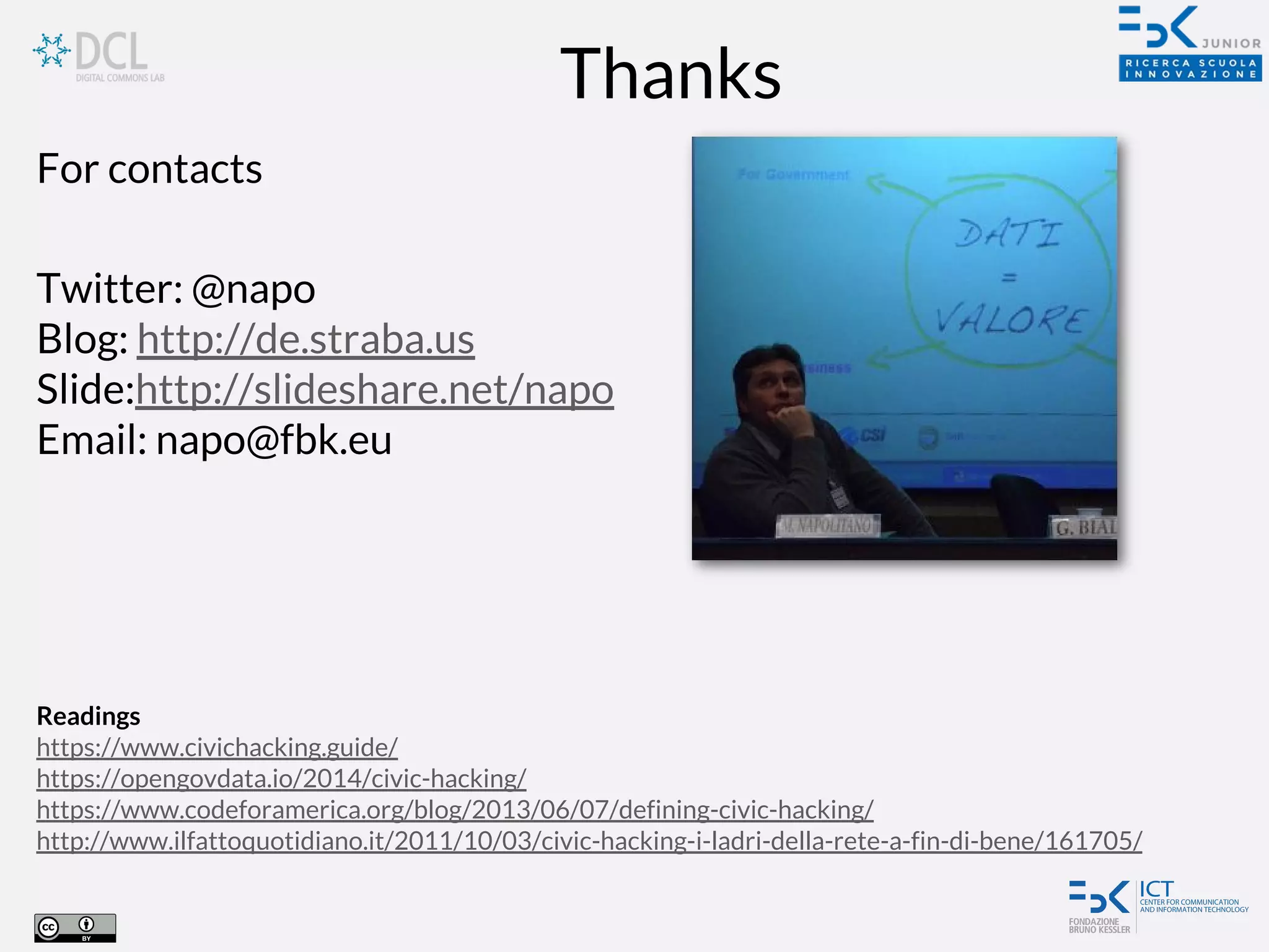 Thanks
Readings
https://www.civichacking.guide/
https://opengovdata.io/2014/civic-hacking/
https://www.codeforamerica.org/blog/2013/06/07/defining-civic-hacking/
http://www.ilfattoquotidiano.it/2011/10/03/civic-hacking-i-ladri-della-rete-a-fin-di-bene/161705/
For contacts
Twitter: @napo
Blog: http://de.straba.us
Slide:http://slideshare.net/napo
Email: napo@fbk.eu
 