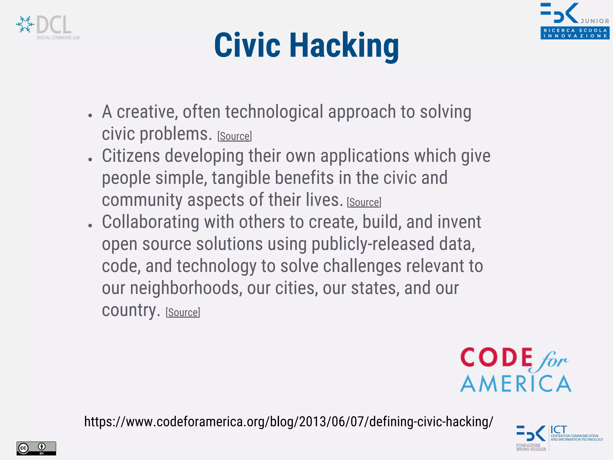 Civic Hacking
● A creative, often technological approach to solving
civic problems. [Source]
● Citizens developing their own applications which give
people simple, tangible benefits in the civic and
community aspects of their lives.[Source]
● Collaborating with others to create, build, and invent
open source solutions using publicly-released data,
code, and technology to solve challenges relevant to
our neighborhoods, our cities, our states, and our
country. [Source]
https://www.codeforamerica.org/blog/2013/06/07/defining-civic-hacking/
 
