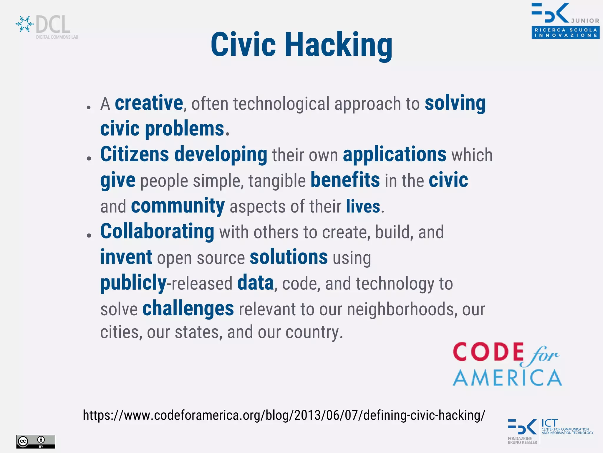 ● A creative, often technological approach to solving
civic problems.
● Citizens developing their own applications which
give people simple, tangible benefits in the civic
and community aspects of their lives.
● Collaborating with others to create, build, and
invent open source solutions using
publicly-released data, code, and technology to
solve challenges relevant to our neighborhoods, our
cities, our states, and our country.
https://www.codeforamerica.org/blog/2013/06/07/defining-civic-hacking/
Civic Hacking
 