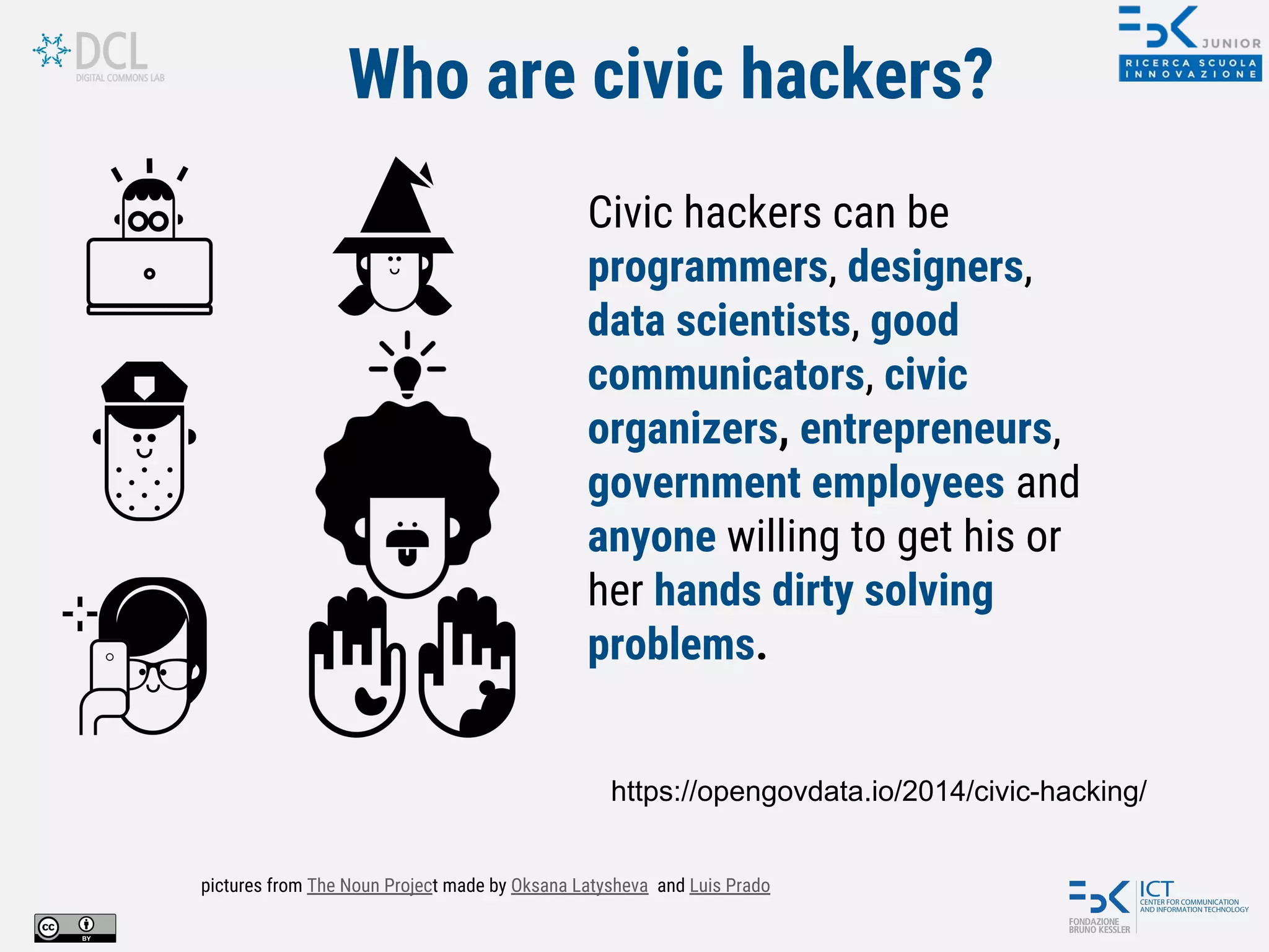Who are civic hackers?
Civic hackers can be
programmers, designers,
data scientists, good
communicators, civic
organizers, entrepreneurs,
government employees and
anyone willing to get his or
her hands dirty solving
problems.
https://opengovdata.io/2014/civic-hacking/
pictures from The Noun Project made by Oksana Latysheva and Luis Prado
 