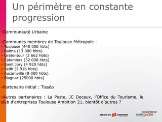 3
•Communauté Urbaine
•Communes membres de Toulouse Métropole :
• Toulouse (440 000 hbts)
• Balma (13 000 hbts)
• Gratentour (3 662 hbts)
• Colomiers (32 000 hbts)
• Saint Jory (4 920 hbts)
• Seilh (2 916 hbts)
• Aucamville (8 000 hbts)
• Blagnac (25000 hbts)
•Partenaire initial : Tisséo
•Autres partenaires : La Poste, JC Decaux, l’Office du Tourisme, le
club d'entreprises Toulouse Ambition 21, bientôt d’autres ?
Un périmètre en constante
progression
 