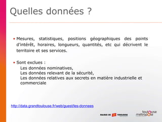 Quelles données ?
• Mesures, statistiques, positions géographiques des points
d’intérêt, horaires, longueurs, quantités, etc qui décrivent le
territoire et ses services.
• Sont exclues :
Les données nominatives,
Les données relevant de la sécurité,
Les données relatives aux secrets en matière industrielle et
commerciale
http://data.grandtoulouse.fr/web/guest/les-donnees
 