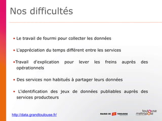 Nos difficultés
• Le travail de fourmi pour collecter les données
• L'appréciation du temps différent entre les services
•Travail d'explication pour lever les freins auprès des
opérationnels
• Des services non habitués à partager leurs données
• L'identification des jeux de données publiables auprès des
services producteurs
http://data.grandtoulouse.fr/
 