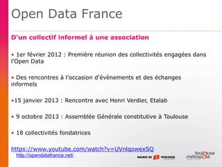 Open Data France
D'un collectif informel à une association
• 1er février 2012 : Première réunion des collectivités engagées dans
l'Open Data
• Des rencontres à l'occasion d'évènements et des échanges
informels
•15 janvier 2013 : Rencontre avec Henri Verdier, Etalab
• 9 octobre 2013 : Assemblée Générale constitutive à Toulouse
• 18 collectivités fondatrices
https://www.youtube.com/watch?v=UVnlqowexSQ
http://opendatafrance.net/
 