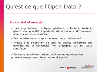 Qu'est ce que l'Open Data ?
• Les organisations publiques génèrent, collectent, traitent,
gèrent une quantité importante d'informations, de données,
pour assurer leurs missions.
• Ces données ne leurs appartiennent pas exclusivement.
• Mettre à la disposition de tous les publics l'ensemble des
données de la collectivité non protégées par un texte
spécifique.
• Concerne les administrations publiques et les entreprises
privées exerçant une mission de service public.
Un constat et un enjeu
 