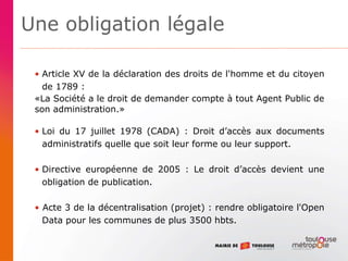 Une obligation légale
• Article XV de la déclaration des droits de l'homme et du citoyen
de 1789 :
«La Société a le droit de demander compte à tout Agent Public de
son administration.»
• Loi du 17 juillet 1978 (CADA) : Droit d’accès aux documents
administratifs quelle que soit leur forme ou leur support.
• Directive européenne de 2005 : Le droit d’accès devient une
obligation de publication.
• Acte 3 de la décentralisation (projet) : rendre obligatoire l'Open
Data pour les communes de plus 3500 hbts.
 