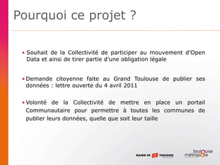 Pourquoi ce projet ?
• Souhait de la Collectivité de participer au mouvement d’Open
Data et ainsi de tirer partie d’une obligation légale
• Demande citoyenne faite au Grand Toulouse de publier ses
données : lettre ouverte du 4 avril 2011
• Volonté de la Collectivité de mettre en place un portail
Communautaire pour permettre à toutes les communes de
publier leurs données, quelle que soit leur taille
 