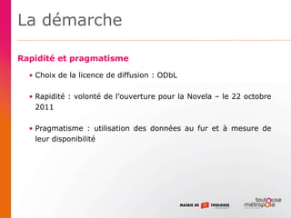 La démarche
Rapidité et pragmatisme
• Choix de la licence de diffusion : ODbL
• Rapidité : volonté de l’ouverture pour la Novela – le 22 octobre
2011
• Pragmatisme : utilisation des données au fur et à mesure de
leur disponibilité
 