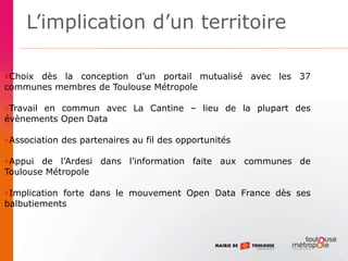 3
•Choix dès la conception d’un portail mutualisé avec les 37
communes membres de Toulouse Métropole
•Travail en commun avec La Cantine – lieu de la plupart des
évènements Open Data
•Association des partenaires au fil des opportunités
•Appui de l’Ardesi dans l’information faite aux communes de
Toulouse Métropole
•Implication forte dans le mouvement Open Data France dès ses
balbutiements
L’implication d’un territoire
 